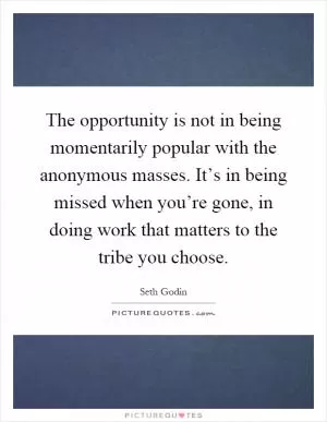 The opportunity is not in being momentarily popular with the anonymous masses. It’s in being missed when you’re gone, in doing work that matters to the tribe you choose Picture Quote #1