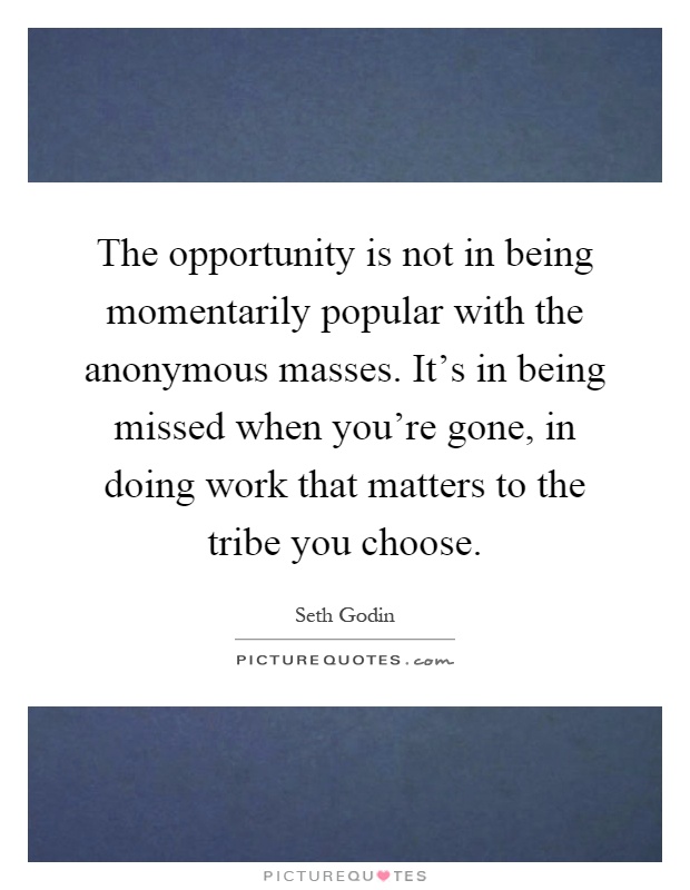 The opportunity is not in being momentarily popular with the anonymous masses. It's in being missed when you're gone, in doing work that matters to the tribe you choose Picture Quote #1
