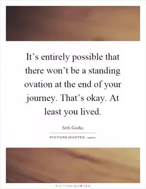 It’s entirely possible that there won’t be a standing ovation at the end of your journey. That’s okay. At least you lived Picture Quote #1