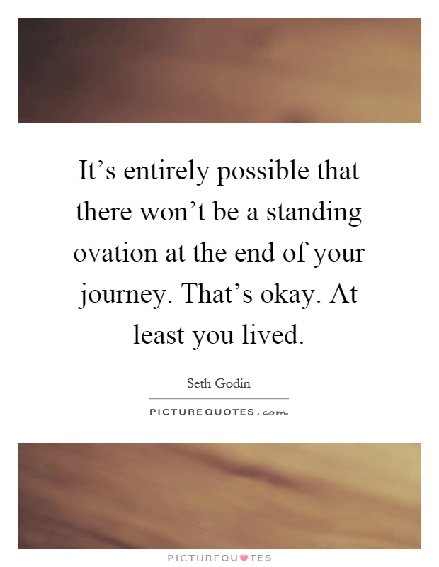 It's entirely possible that there won't be a standing ovation at the end of your journey. That's okay. At least you lived Picture Quote #1