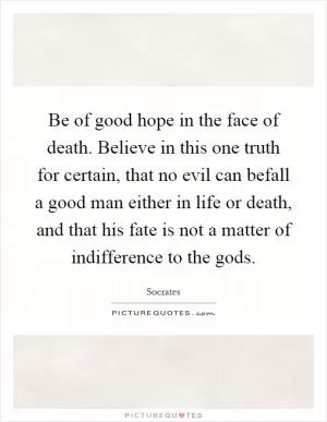 Be of good hope in the face of death. Believe in this one truth for certain, that no evil can befall a good man either in life or death, and that his fate is not a matter of indifference to the gods Picture Quote #1