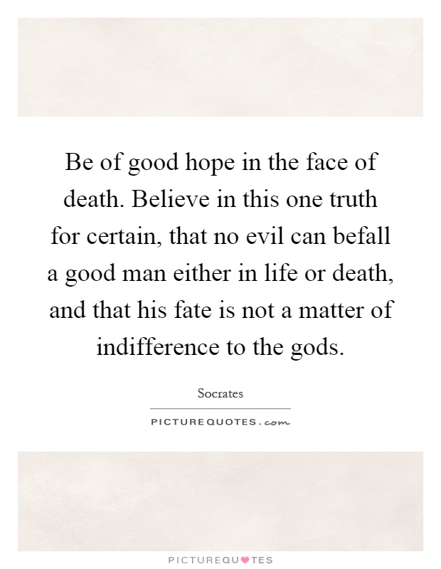 Be of good hope in the face of death. Believe in this one truth for certain, that no evil can befall a good man either in life or death, and that his fate is not a matter of indifference to the gods Picture Quote #1
