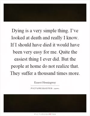 Dying is a very simple thing. I’ve looked at death and really I know. If I should have died it would have been very easy for me. Quite the easiest thing I ever did. But the people at home do not realize that. They suffer a thousand times more Picture Quote #1