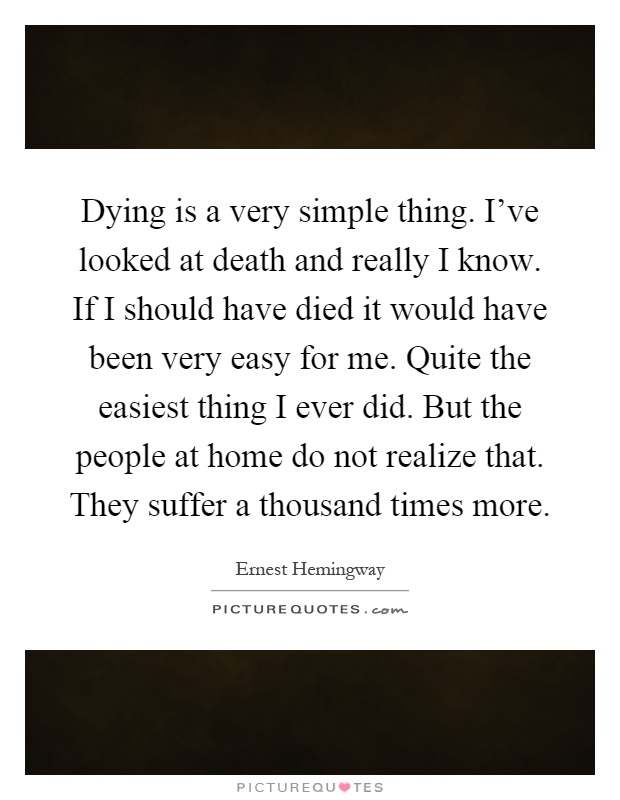 Dying is a very simple thing. I've looked at death and really I know. If I should have died it would have been very easy for me. Quite the easiest thing I ever did. But the people at home do not realize that. They suffer a thousand times more Picture Quote #1