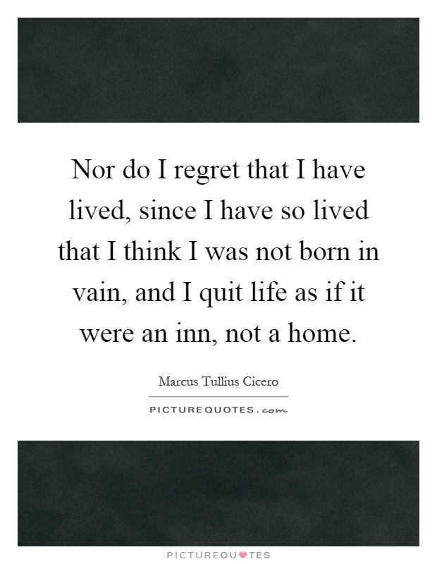 Nor do I regret that I have lived, since I have so lived that I think I was not born in vain, and I quit life as if it were an inn, not a home Picture Quote #1