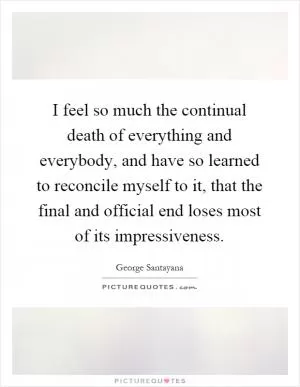 I feel so much the continual death of everything and everybody, and have so learned to reconcile myself to it, that the final and official end loses most of its impressiveness Picture Quote #1