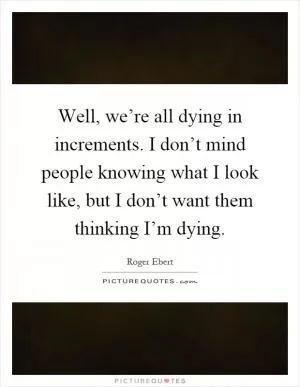 Well, we’re all dying in increments. I don’t mind people knowing what I look like, but I don’t want them thinking I’m dying Picture Quote #1