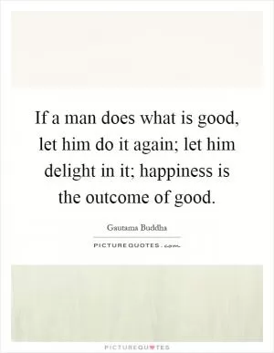 If a man does what is good, let him do it again; let him delight in it; happiness is the outcome of good Picture Quote #1