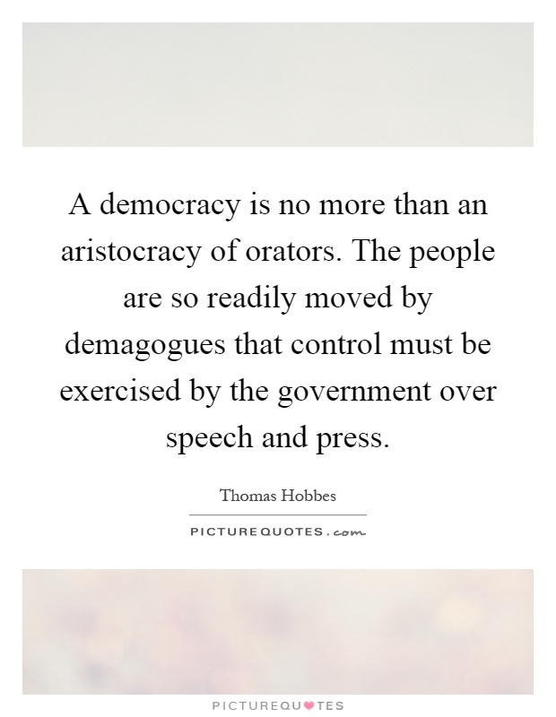 A democracy is no more than an aristocracy of orators. The people are so readily moved by demagogues that control must be exercised by the government over speech and press Picture Quote #1