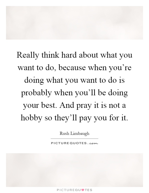 Really think hard about what you want to do, because when you're doing what you want to do is probably when you'll be doing your best. And pray it is not a hobby so they'll pay you for it Picture Quote #1