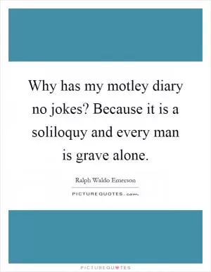 Why has my motley diary no jokes? Because it is a soliloquy and every man is grave alone Picture Quote #1