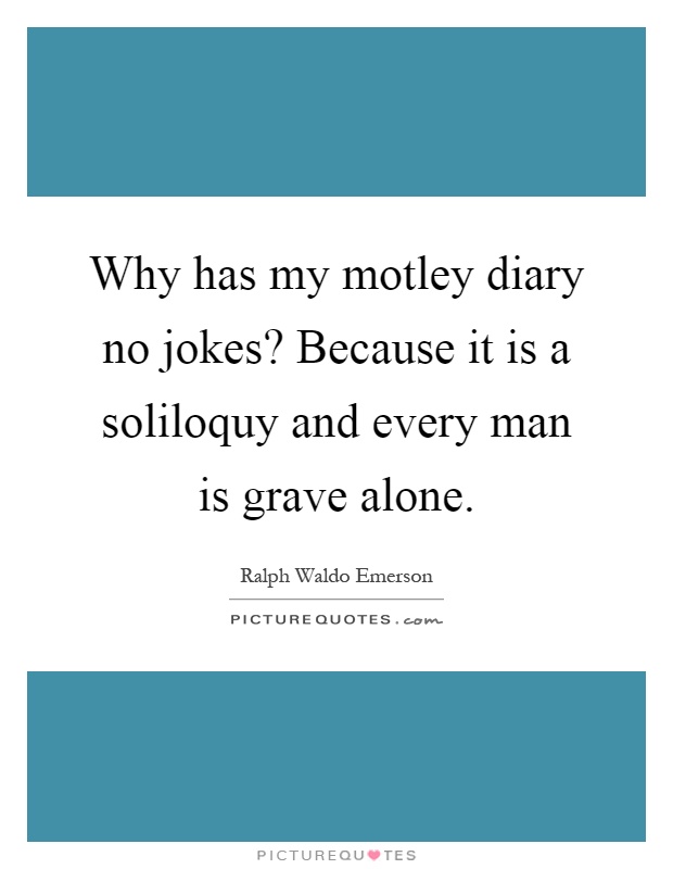 Why has my motley diary no jokes? Because it is a soliloquy and every man is grave alone Picture Quote #1