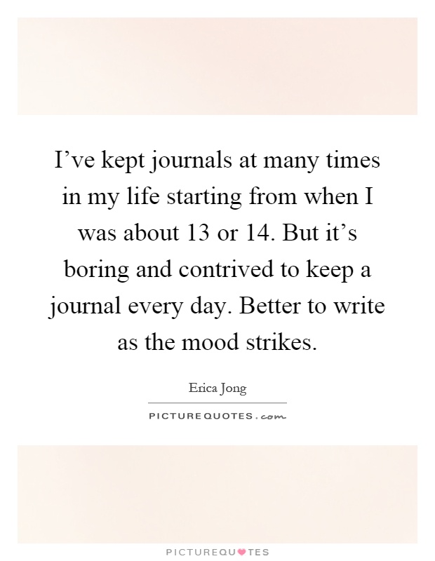 I've kept journals at many times in my life starting from when I was about 13 or 14. But it's boring and contrived to keep a journal every day. Better to write as the mood strikes Picture Quote #1