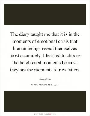 The diary taught me that it is in the moments of emotional crisis that human beings reveal themselves most accurately. I learned to choose the heightened moments because they are the moments of revelation Picture Quote #1