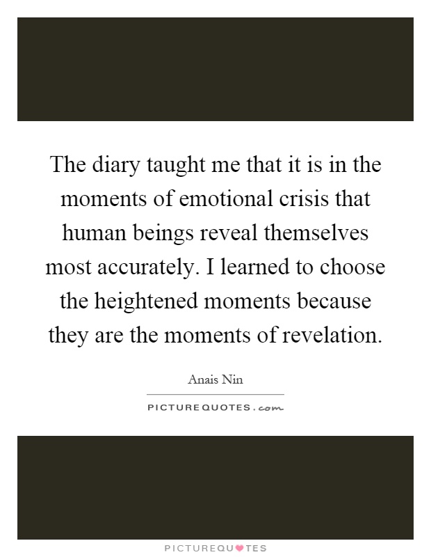 The diary taught me that it is in the moments of emotional crisis that human beings reveal themselves most accurately. I learned to choose the heightened moments because they are the moments of revelation Picture Quote #1