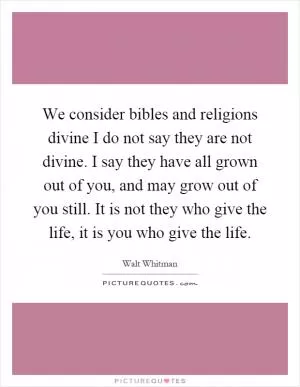 We consider bibles and religions divine I do not say they are not divine. I say they have all grown out of you, and may grow out of you still. It is not they who give the life, it is you who give the life Picture Quote #1