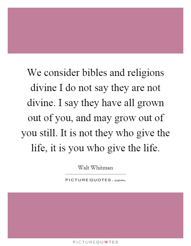 We consider bibles and religions divine I do not say they are not divine. I say they have all grown out of you, and may grow out of you still. It is not they who give the life, it is you who give the life Picture Quote #1