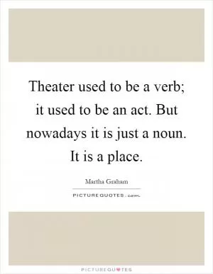 Theater used to be a verb; it used to be an act. But nowadays it is just a noun. It is a place Picture Quote #1