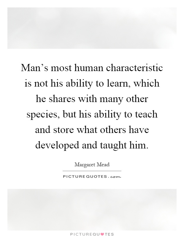 Man's most human characteristic is not his ability to learn, which he shares with many other species, but his ability to teach and store what others have developed and taught him Picture Quote #1