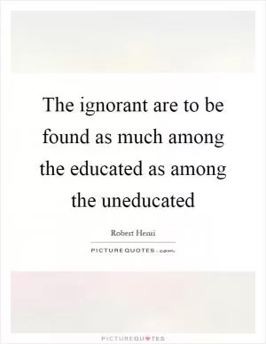 The ignorant are to be found as much among the educated as among the uneducated Picture Quote #1