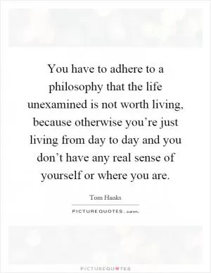 You have to adhere to a philosophy that the life unexamined is not worth living, because otherwise you’re just living from day to day and you don’t have any real sense of yourself or where you are Picture Quote #1