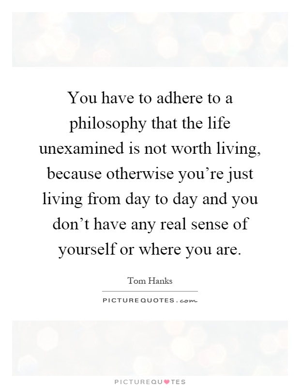 You have to adhere to a philosophy that the life unexamined is not worth living, because otherwise you're just living from day to day and you don't have any real sense of yourself or where you are Picture Quote #1