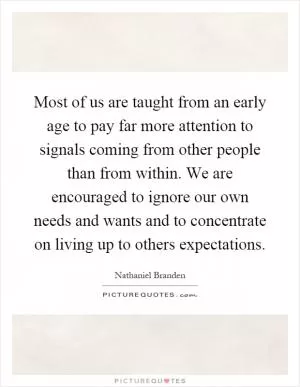 Most of us are taught from an early age to pay far more attention to signals coming from other people than from within. We are encouraged to ignore our own needs and wants and to concentrate on living up to others expectations Picture Quote #1