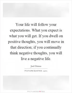Your life will follow your expectations. What you expect is what you will get. If you dwell on positive thoughts, you will move in that direction; if you continually think negative thoughts, you will live a negative life Picture Quote #1