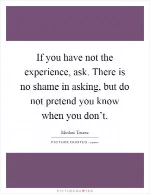 If you have not the experience, ask. There is no shame in asking, but do not pretend you know when you don’t Picture Quote #1