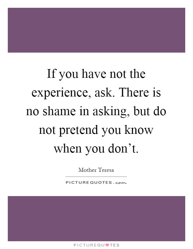 If you have not the experience, ask. There is no shame in asking, but do not pretend you know when you don't Picture Quote #1