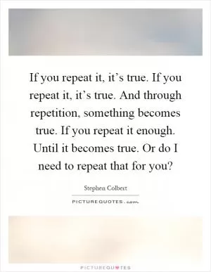 If you repeat it, it’s true. If you repeat it, it’s true. And through repetition, something becomes true. If you repeat it enough. Until it becomes true. Or do I need to repeat that for you? Picture Quote #1