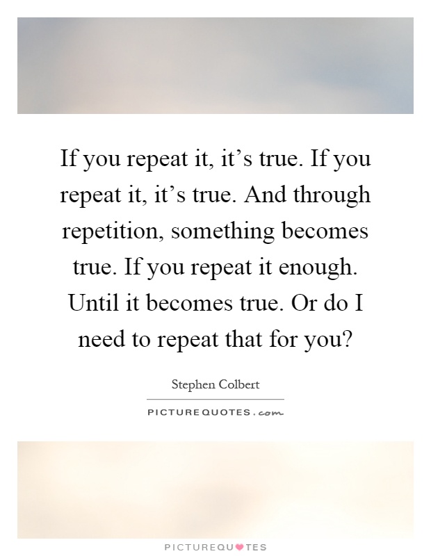If you repeat it, it's true. If you repeat it, it's true. And through repetition, something becomes true. If you repeat it enough. Until it becomes true. Or do I need to repeat that for you? Picture Quote #1