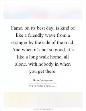 Fame, on its best day, is kind of like a friendly wave from a stranger by the side of the road. And when it’s not so good, it’s like a long walk home, all alone, with nobody in when you get there Picture Quote #1