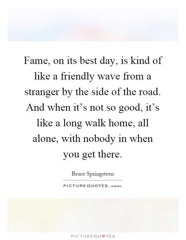 Fame, on its best day, is kind of like a friendly wave from a stranger by the side of the road. And when it's not so good, it's like a long walk home, all alone, with nobody in when you get there Picture Quote #1