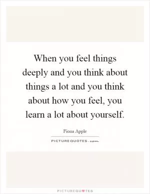 When you feel things deeply and you think about things a lot and you think about how you feel, you learn a lot about yourself Picture Quote #1