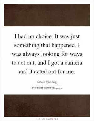 I had no choice. It was just something that happened. I was always looking for ways to act out, and I got a camera and it acted out for me Picture Quote #1