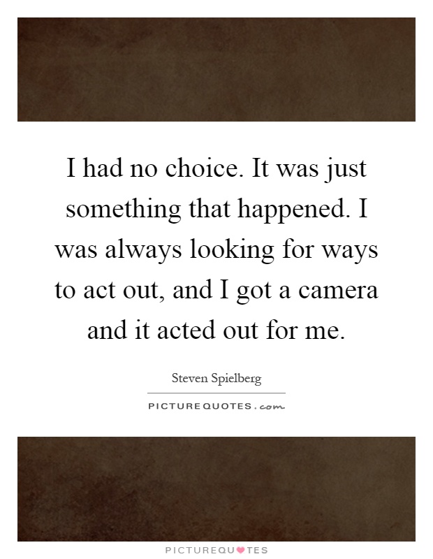 I had no choice. It was just something that happened. I was always looking for ways to act out, and I got a camera and it acted out for me Picture Quote #1