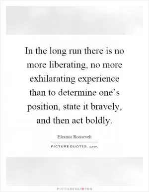 In the long run there is no more liberating, no more exhilarating experience than to determine one’s position, state it bravely, and then act boldly Picture Quote #1