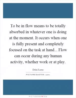 To be in flow means to be totally absorbed in whatever one is doing at the moment. It occurs when one is fully present and completely focused on the task at hand... Flow can occur during any human activity, whether work or at play Picture Quote #1