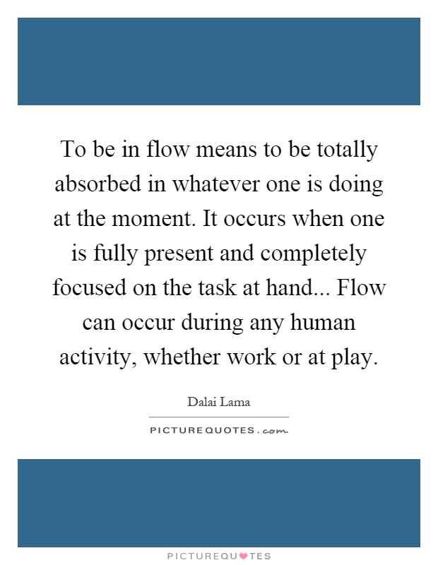 To be in flow means to be totally absorbed in whatever one is doing at the moment. It occurs when one is fully present and completely focused on the task at hand... Flow can occur during any human activity, whether work or at play Picture Quote #1