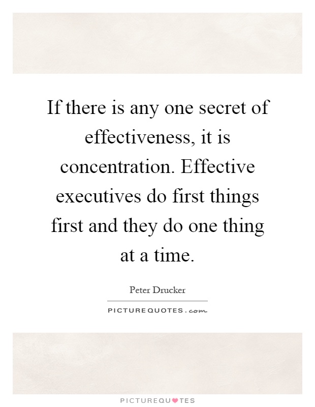 If there is any one secret of effectiveness, it is concentration. Effective executives do first things first and they do one thing at a time Picture Quote #1