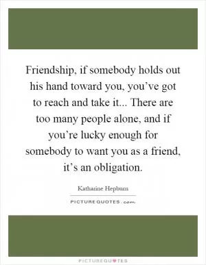 Friendship, if somebody holds out his hand toward you, you’ve got to reach and take it... There are too many people alone, and if you’re lucky enough for somebody to want you as a friend, it’s an obligation Picture Quote #1