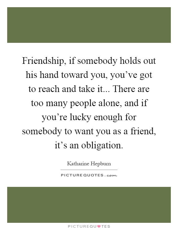 Friendship, if somebody holds out his hand toward you, you've got to reach and take it... There are too many people alone, and if you're lucky enough for somebody to want you as a friend, it's an obligation Picture Quote #1