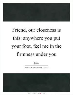 Friend, our closeness is this: anywhere you put your foot, feel me in the firmness under you Picture Quote #1