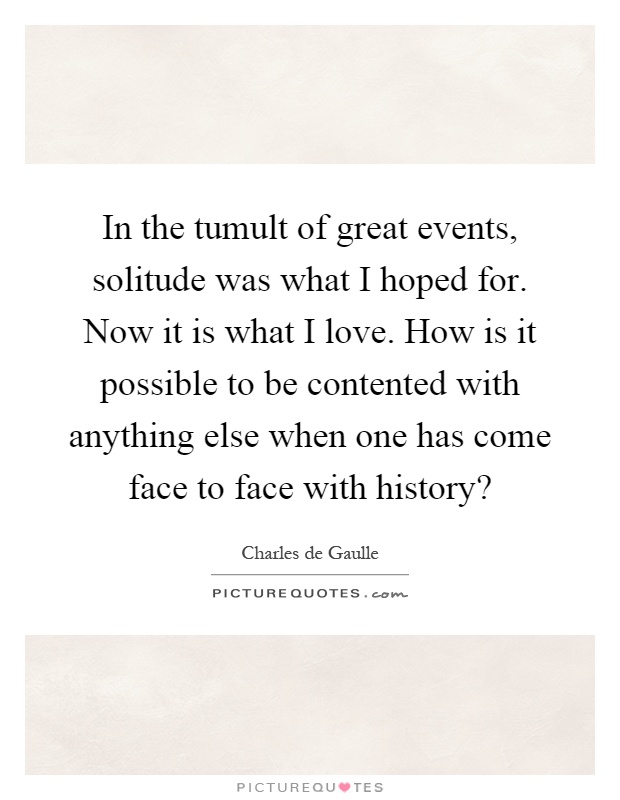 In the tumult of great events, solitude was what I hoped for. Now it is what I love. How is it possible to be contented with anything else when one has come face to face with history? Picture Quote #1