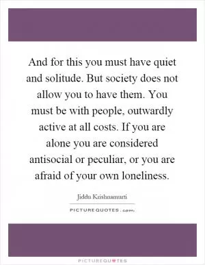 And for this you must have quiet and solitude. But society does not allow you to have them. You must be with people, outwardly active at all costs. If you are alone you are considered antisocial or peculiar, or you are afraid of your own loneliness Picture Quote #1