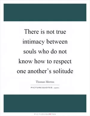 There is not true intimacy between souls who do not know how to respect one another’s solitude Picture Quote #1