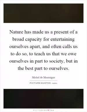 Nature has made us a present of a broad capacity for entertaining ourselves apart, and often calls us to do so, to teach us that we owe ourselves in part to society, but in the best part to ourselves Picture Quote #1