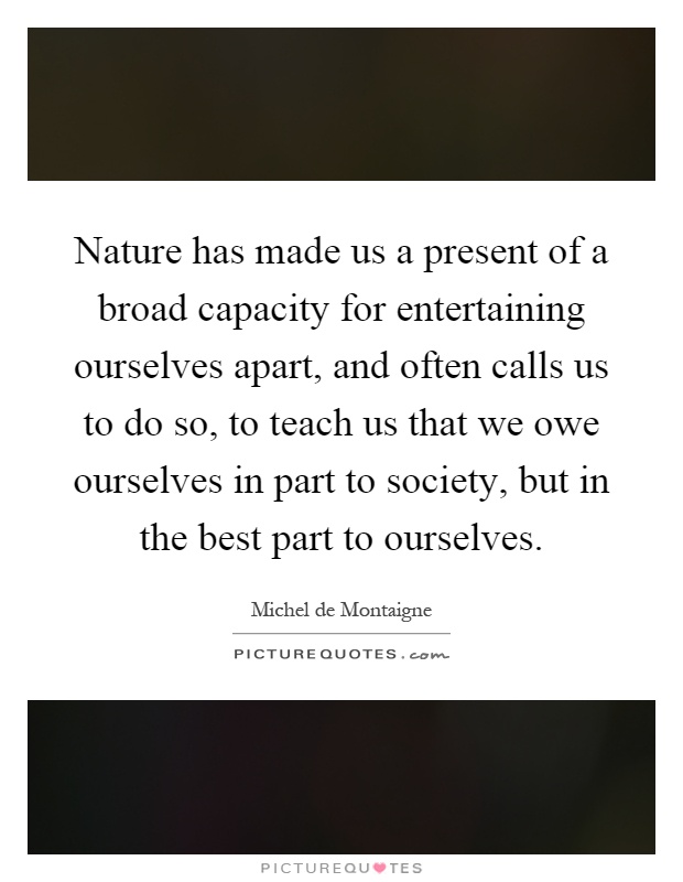 Nature has made us a present of a broad capacity for entertaining ourselves apart, and often calls us to do so, to teach us that we owe ourselves in part to society, but in the best part to ourselves Picture Quote #1