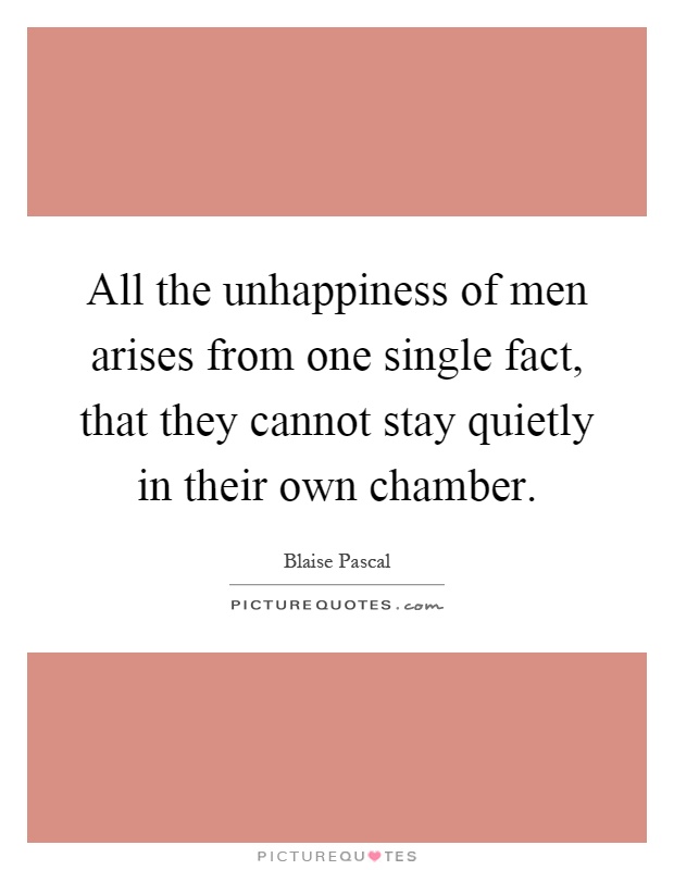 All the unhappiness of men arises from one single fact, that they cannot stay quietly in their own chamber Picture Quote #1